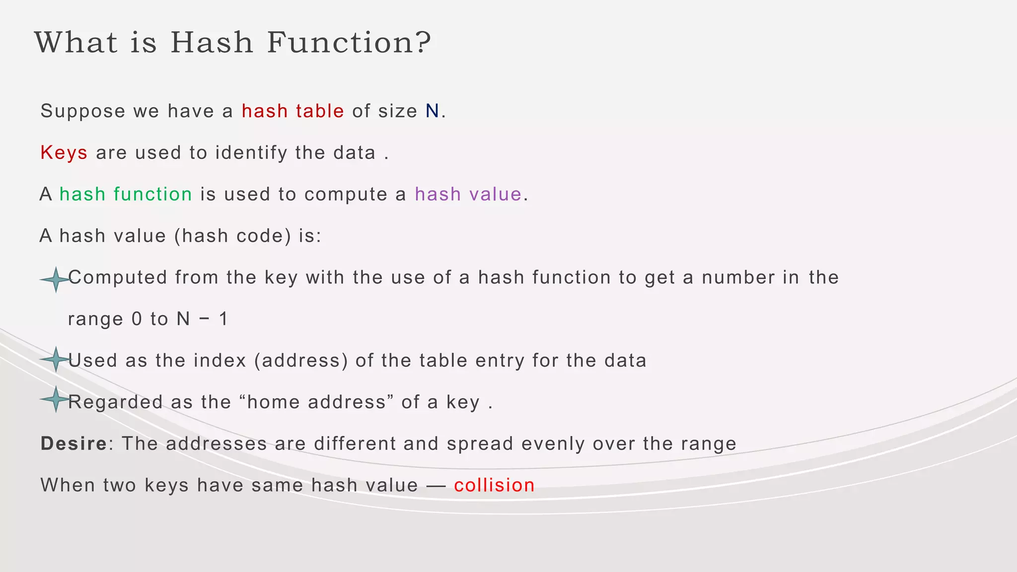 What is Hash Function?
Suppose we have a hash table of size N.
Keys are used to identify the data .
A hash function is used to compute a hash value.
A hash value (hash code) is:
Computed from the key with the use of a hash function to get a number in the
range 0 to N − 1
Used as the index (address) of the table entry for the data
Regarded as the “home address” of a key .
Desire: The addresses are different and spread evenly over the range
When two keys have same hash value — collision
 