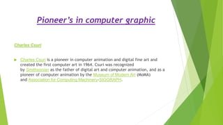 Pioneer’s in computer graphic
Charles Csuri
 Charles Csuri is a pioneer in computer animation and digital fine art and
created the first computer art in 1964. Csuri was recognized
by Smithsonian as the father of digital art and computer animation, and as a
pioneer of computer animation by the Museum of Modern Art (MoMA)
and Association for Computing Machinery-SIGGRAPH.
 