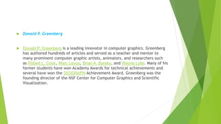 .
 Donald P. Greenberg
 Donald P. Greenberg is a leading innovator in computer graphics. Greenberg
has authored hundreds of articles and served as a teacher and mentor to
many prominent computer graphic artists, animators, and researchers such
as Robert L. Cook, Marc Levoy, Brian A. Barsky, and Wayne Lytle. Many of his
former students have won Academy Awards for technical achievements and
several have won the SIGGRAPH Achievement Award. Greenberg was the
founding director of the NSF Center for Computer Graphics and Scientific
Visualization.
 