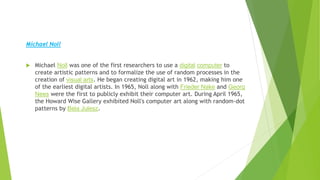 .
Michael Noll
 Michael Noll was one of the first researchers to use a digital computer to
create artistic patterns and to formalize the use of random processes in the
creation of visual arts. He began creating digital art in 1962, making him one
of the earliest digital artists. In 1965, Noll along with Frieder Nake and Georg
Nees were the first to publicly exhibit their computer art. During April 1965,
the Howard Wise Gallery exhibited Noll's computer art along with random-dot
patterns by Bela Julesz.
 