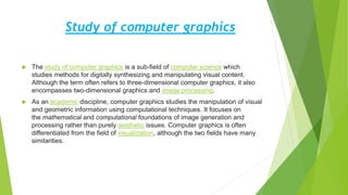 Study of computer graphics
 The study of computer graphics is a sub-field of computer science which
studies methods for digitally synthesizing and manipulating visual content.
Although the term often refers to three-dimensional computer graphics, it also
encompasses two-dimensional graphics and image processing.
 As an academic discipline, computer graphics studies the manipulation of visual
and geometric information using computational techniques. It focuses on
the mathematical and computational foundations of image generation and
processing rather than purely aesthetic issues. Computer graphics is often
differentiated from the field of visualization, although the two fields have many
similarities.
 