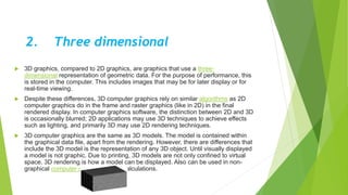2. Three dimensional
 3D graphics, compared to 2D graphics, are graphics that use a three-
dimensional representation of geometric data. For the purpose of performance, this
is stored in the computer. This includes images that may be for later display or for
real-time viewing.
 Despite these differences, 3D computer graphics rely on similar algorithms as 2D
computer graphics do in the frame and raster graphics (like in 2D) in the final
rendered display. In computer graphics software, the distinction between 2D and 3D
is occasionally blurred; 2D applications may use 3D techniques to achieve effects
such as lighting, and primarily 3D may use 2D rendering techniques.
 3D computer graphics are the same as 3D models. The model is contained within
the graphical data file, apart from the rendering. However, there are differences that
include the 3D model is the representation of any 3D object. Until visually displayed
a model is not graphic. Due to printing, 3D models are not only confined to virtual
space. 3D rendering is how a model can be displayed. Also can be used in non-
graphical computer simulations and calculations.
 