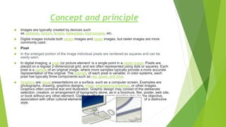 Concept and principle
 Images are typically created by devices such
as cameras, mirrors, lenses, telescopes, microscopes, etc.
 Digital images include both vector images and raster images, but raster images are more
commonly used.
 Pixel
 In the enlarged portion of the image individual pixels are rendered as squares and can be
easily seen.
 In digital imaging, a pixel (or picture element) is a single point in a raster image. Pixels are
placed on a regular 2-dimensional grid, and are often represented using dots or squares. Each
pixel is a sample of an original image, where more samples typically provide a more accurate
representation of the original. The intensity of each pixel is variable; in color systems, each
pixel has typically three components such as red, green, and blue.
 Graphics are visual presentations on a surface, such as a computer screen. Examples are
photographs, drawing, graphics designs, maps, engineering drawings, or other images.
Graphics often combine text and illustration. Graphic design may consist of the deliberate
selection, creation, or arrangement of typography alone, as in a brochure, flier, poster, web site,
or book without any other element. Clarity or effective communication may be the objective,
association with other cultural elements may be sought, or merely, the creation of a distinctive
style.
 