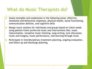 What do Music Therapists do?
 Assess strengths and weaknesses in the following areas: affective,
emotional and behavioral responses, physical health, social functioning,
communication abilities, and cognitive skills
 Design music sessions for individuals and groups based on client needs
using patient/client preferred music and interventions like: music
improvisation, receptive music listening, song writing, lyric discussion,
music and imagery, music performance, and learning through music
 Participate in interdisciplinary treatment planning, ongoing evaluation,
and follow up and discharge planning.
 