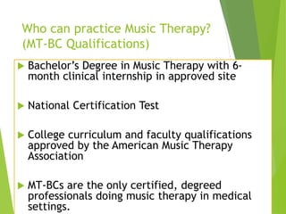 Who can practice Music Therapy?
(MT-BC Qualifications)
 Bachelor’s Degree in Music Therapy with 6-
month clinical internship in approved site
 National Certification Test
 College curriculum and faculty qualifications
approved by the American Music Therapy
Association
 MT-BCs are the only certified, degreed
professionals doing music therapy in medical
settings.
 
