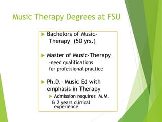 Music Therapy Degrees at FSU
 Bachelors of Music-
Therapy (50 yrs.)
 Master of Music-Therapy
-need qualifications
for professional practice
 Ph.D.- Music Ed with
emphasis in Therapy
 Admission requires M.M.
& 2 years clinical
experience
 