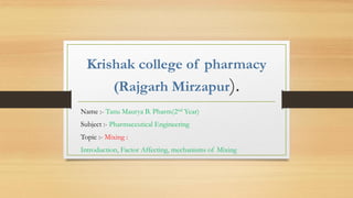 Krishak college of pharmacy
(Rajgarh Mirzapur).
Name :- Tanu Maurya B. Pharm(2nd Year)
Subject :- Pharmaceutical Engineering
Topic :- Mixing :
Introduction, Factor Affecting, mechanisms of Mixing
 