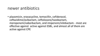 newer antibiotics
• plazomicin, eravacycline, temocillin, cefiderocol,
ceftazidime/avibactam, ceftolozane/tazobactam,
meropenem/vaborbactam, and imipenem/relebactam - most are
effective against active against ESBL, and almost all of them are
active against CPE
 