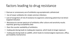 factors leading to drug resistance
• Overuse or unnecessary use of antibiotics eg asymptomatic catheterized
• Use of newer antibiotics for simple common infections
• Lack of recognition of risk of resistance to organisms colonizing patient but not direct
targeted indication
• Reluctance to narrow spectrum of antibiotics after culture and sensitivity results
reported; ignoring susceptibility data
• Over-the-counter availability of antibiotics
• Inadequate dosing leads to inadequate response, which leads to longer exposure
• Inadequate dosing leads to subMIC, which leads to resistance(gene expression, efflux,
permeability mechanisms)
 
