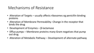 Mechanisms of Resistance
• Alteration of Targets – usually affects ribosomes eg penicillin binding
proteins
• Alteration of Membrane Permeability- Change in the receptor that
binds the drug
• Development of Enzymes – β-lactamase
• Efflux pumps – Membrane proteins many Gram negatives that pump
out drug
• Alteration of Metabolic Pathway – Development of alternate pathway
 
