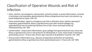 Classification of Operative Wounds and Risk of
Infection
• Clean- elective, not emergency, nontraumatic, primarily closed; no acute inflammation; no break
in technique; and respiratory, gastrointestinal, biliary and genitourinary tracts not entered. e.g.
breast biopsy,hernia repair, risk< 2%
• Clean-contaminated- urgent or emergency case that is otherwise clean; elective opening of
respiratory, gastrointestinal, biliary or genitourinary tract with minimal spillage (e.g.,
appendectomy) not encountering infected urine or bile; minor technique break.e.g
cholecystectomy, risk< 10%
• Contaminated - nonpurulent inflammation; gross spillage from gastrointestinal tract; entry into
biliary or genitourinary tract in the presence of infected bile or urine; major break in technique;
penetrating trauma < 4 hours old; chronic open wounds to be grafted or covered. risk~ 20%
• Dirty-purulent inflammation (e.g., abscess); preoperative perforation of respiratory,
gastrointestinal, biliary or genitourinary tract; penetrating trauma > 4 hours old. risk~ 40%
 