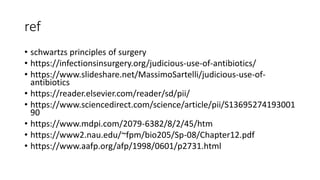 ref
• schwartzs principles of surgery
• https://infectionsinsurgery.org/judicious-use-of-antibiotics/
• https://www.slideshare.net/MassimoSartelli/judicious-use-of-
antibiotics
• https://reader.elsevier.com/reader/sd/pii/
• https://www.sciencedirect.com/science/article/pii/S13695274193001
90
• https://www.mdpi.com/2079-6382/8/2/45/htm
• https://www2.nau.edu/~fpm/bio205/Sp-08/Chapter12.pdf
• https://www.aafp.org/afp/1998/0601/p2731.html
 
