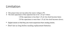 Limitation
 This project does not run unless the source voltage is 9V.
 The total capacitance of the capacitors has to be 1.25 µF. Unless:
1.If the capacitance is less than 1.25 µF, the clock becomes faster.
2.If the capacitance is more than 1.25 µF, the clock becomes slower.
• Digital clocks is that they are more expensive than analog clocks.
• Don't last as long before needing replacement batteries.
 