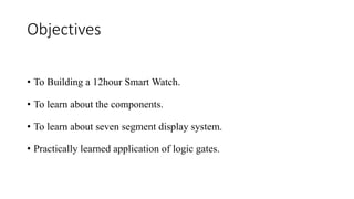 Objectives
• To Building a 12hour Smart Watch.
• To learn about the components.
• To learn about seven segment display system.
• Practically learned application of logic gates.
 