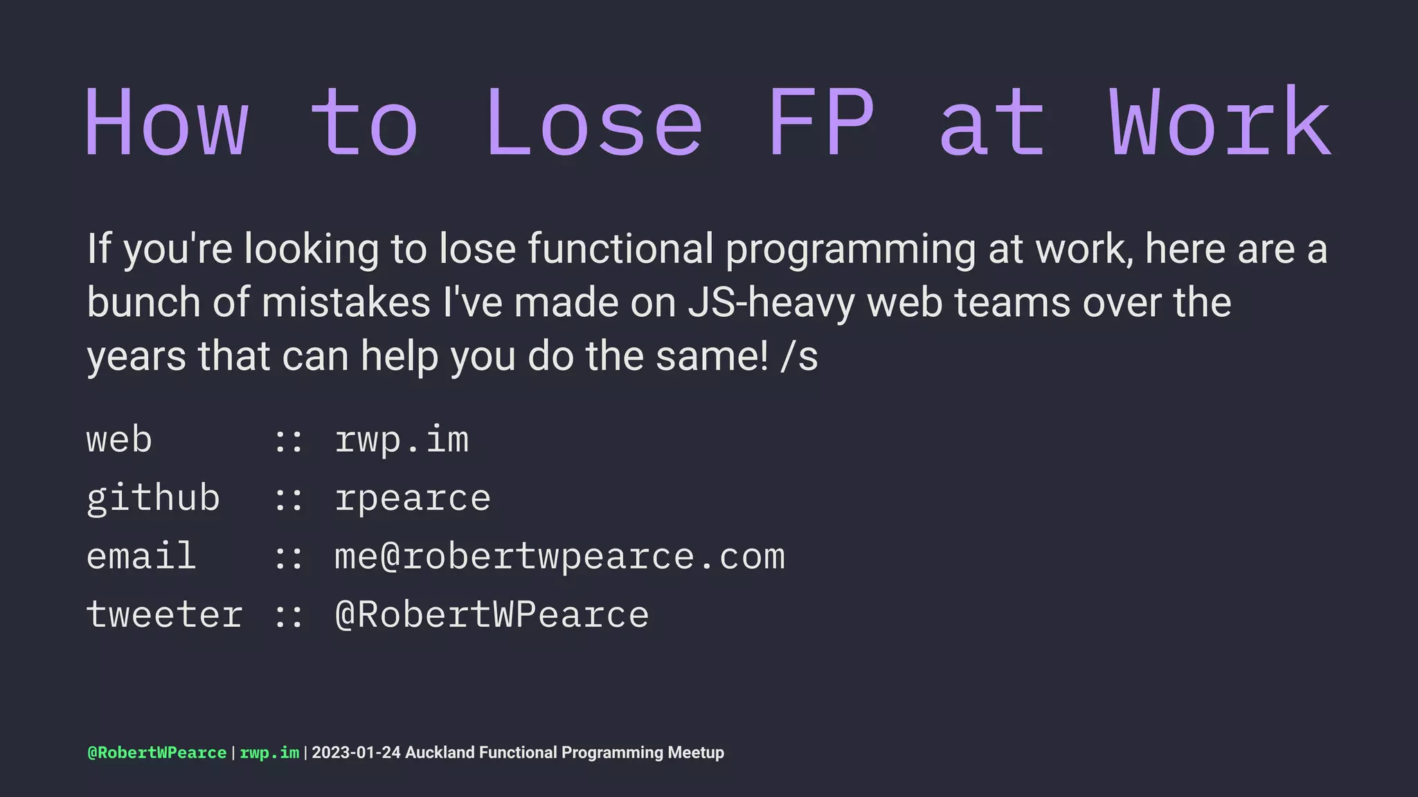 How to Lose FP at Work
If you're looking to lose functional programming at work, here are a
bunch of mistakes I've made on JS-heavy web teams over the
years that can help you do the same! /s
web !" rwp.im
github !" rpearce
email !" me@robertwpearce.com
tweeter !" @RobertWPearce
@RobertWPearce | rwp.im | 2023-01-24 Auckland Functional Programming Meetup
 