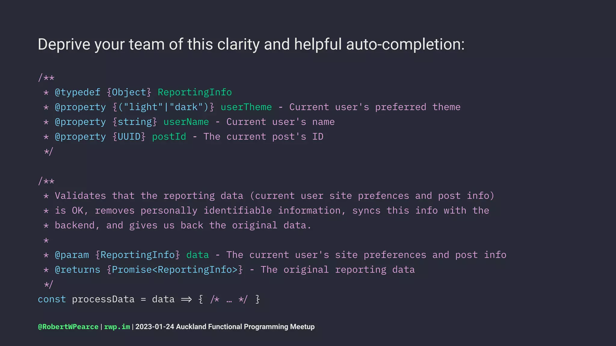 Deprive your team of this clarity and helpful auto-completion:
/**
* @typedef {Object} ReportingInfo
* @property {("light"|"dark")} userTheme - Current user's preferred theme
* @property {string} userName - Current user's name
* @property {UUID} postId - The current post's ID
!"
/**
* Validates that the reporting data (current user site prefences and post info)
* is OK, removes personally identifiable information, syncs this info with the
* backend, and gives us back the original data.
*
* @param {ReportingInfo} data - The current user's site preferences and post info
* @returns {Promise<ReportingInfo>} - The original reporting data
!"
const processData = data !# { !$ … !" }
@RobertWPearce | rwp.im | 2023-01-24 Auckland Functional Programming Meetup
 