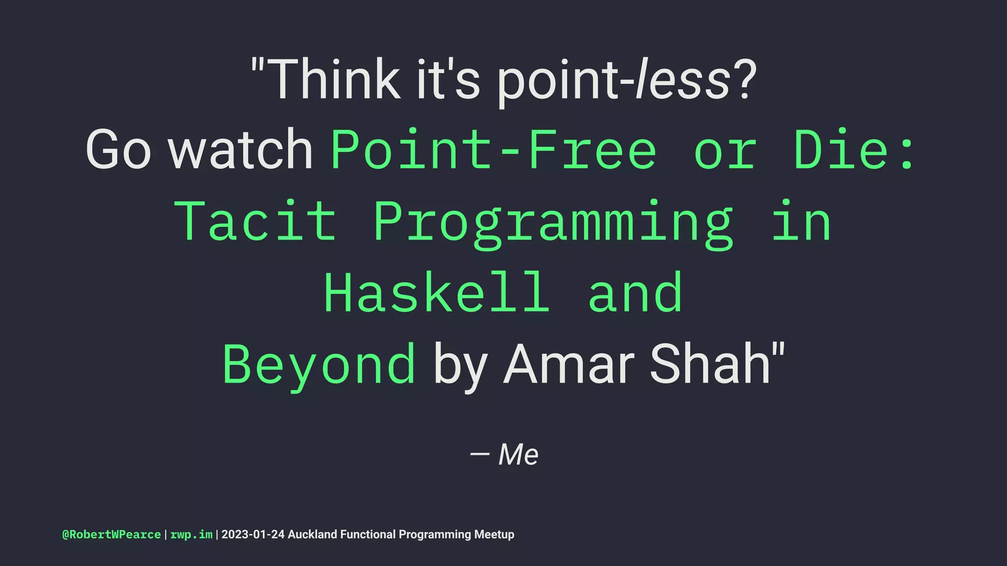 "Think it's point-less?
Go watch Point-Free or Die:
Tacit Programming in
Haskell and
Beyond by Amar Shah"
— Me
@RobertWPearce | rwp.im | 2023-01-24 Auckland Functional Programming Meetup
 