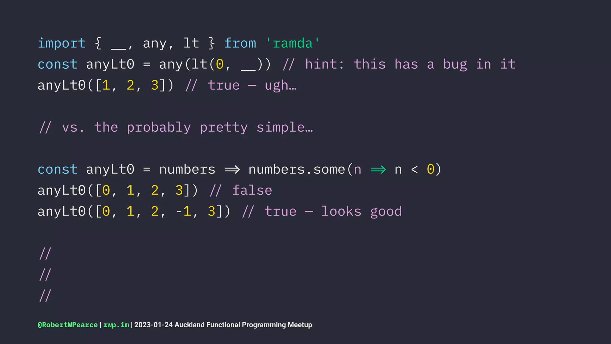 import { !", any, lt } from 'ramda'
const anyLt0 = any(lt(0, !")) !# hint: this has a bug in it
anyLt0([1, 2, 3]) !# true — ugh…
!# vs. the probably pretty simple…
const anyLt0 = numbers !$ numbers.some(n !$ n < 0)
anyLt0([0, 1, 2, 3]) !# false
anyLt0([0, 1, 2, -1, 3]) !# true — looks good
!#
!#
!#
@RobertWPearce | rwp.im | 2023-01-24 Auckland Functional Programming Meetup
 