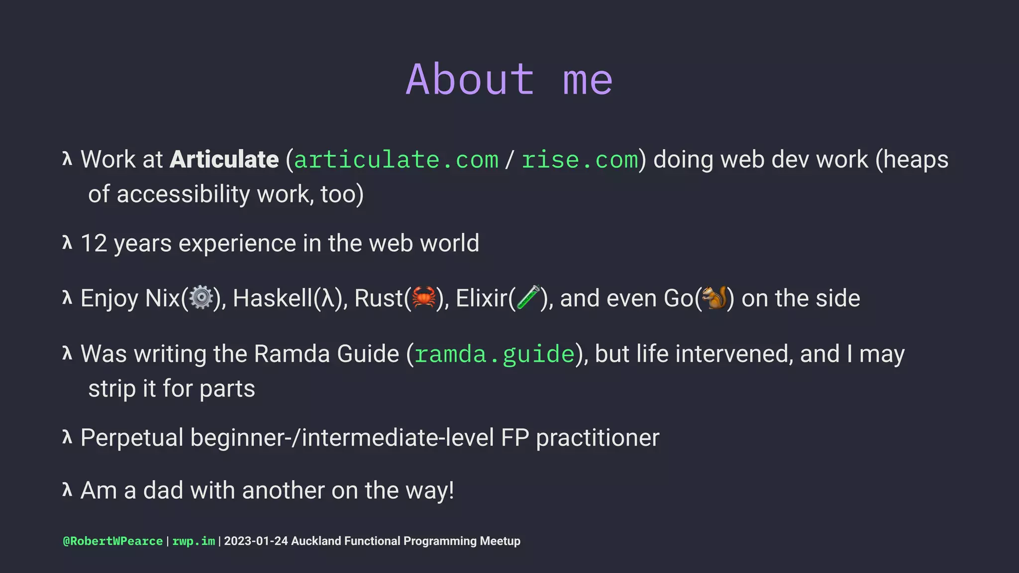 About me
𝝺 Work at Articulate (articulate.com / rise.com) doing web dev work (heaps
of accessibility work, too)
𝝺 12 years experience in the web world
𝝺 Enjoy Nix(
⚙
), Haskell(λ), Rust(
"
), Elixir( ), and even Go( ) on the side
𝝺 Was writing the Ramda Guide (ramda.guide), but life intervened, and I may
strip it for parts
𝝺 Perpetual beginner-/intermediate-level FP practitioner
𝝺 Am a dad with another on the way!
@RobertWPearce | rwp.im | 2023-01-24 Auckland Functional Programming Meetup
 