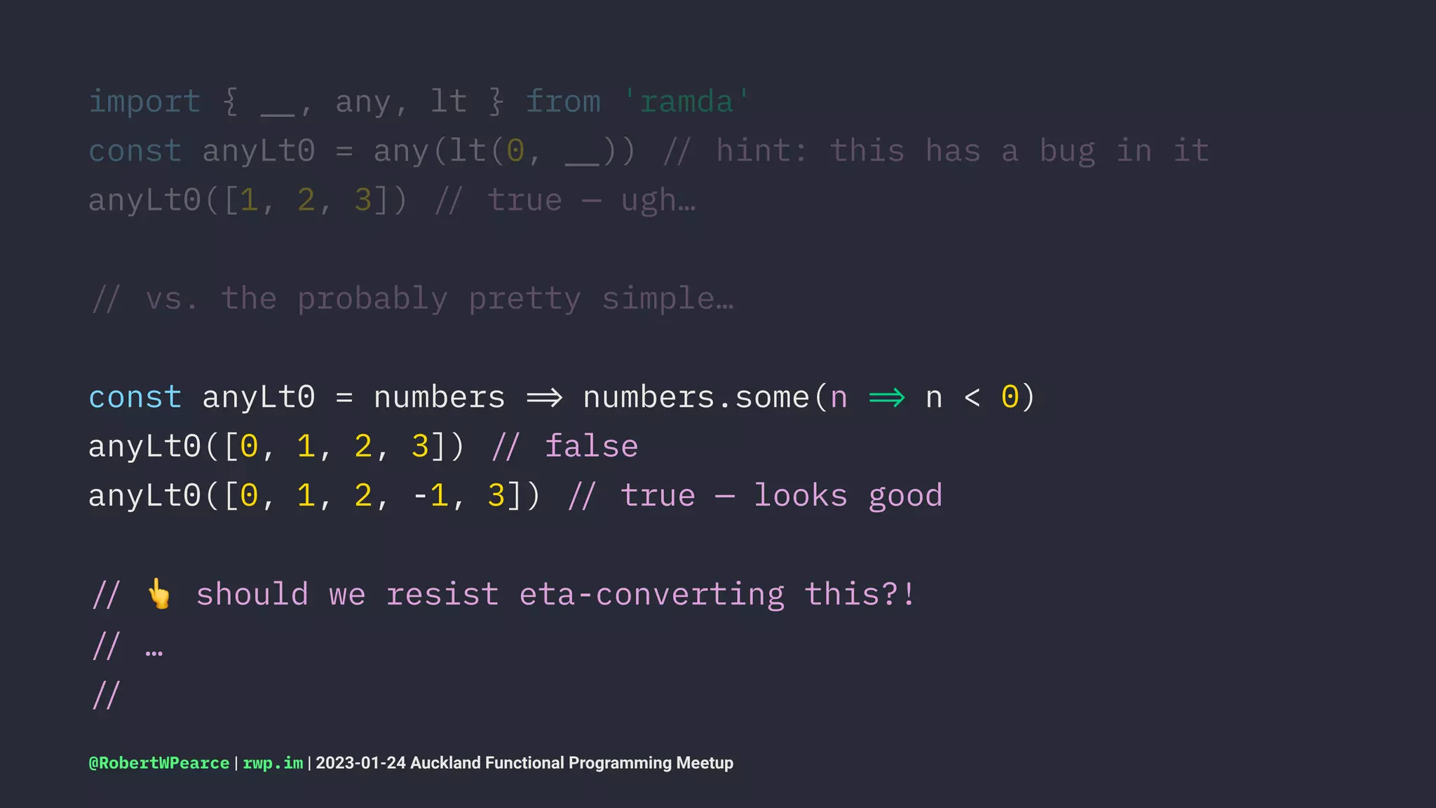 import { !", any, lt } from 'ramda'
const anyLt0 = any(lt(0, !")) !# hint: this has a bug in it
anyLt0([1, 2, 3]) !# true — ugh…
!# vs. the probably pretty simple…
const anyLt0 = numbers !$ numbers.some(n !$ n < 0)
anyLt0([0, 1, 2, 3]) !# false
anyLt0([0, 1, 2, -1, 3]) !# true — looks good
!#
!
should we resist eta-converting this?!
!# …
!#
@RobertWPearce | rwp.im | 2023-01-24 Auckland Functional Programming Meetup
 
