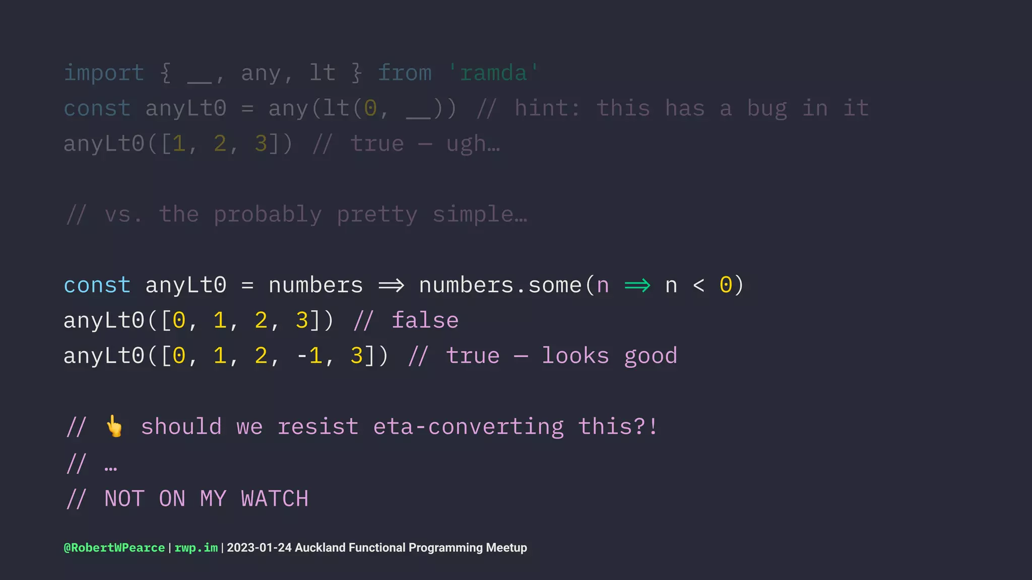 import { !", any, lt } from 'ramda'
const anyLt0 = any(lt(0, !")) !# hint: this has a bug in it
anyLt0([1, 2, 3]) !# true — ugh…
!# vs. the probably pretty simple…
const anyLt0 = numbers !$ numbers.some(n !$ n < 0)
anyLt0([0, 1, 2, 3]) !# false
anyLt0([0, 1, 2, -1, 3]) !# true — looks good
!#
!
should we resist eta-converting this?!
!# …
!# NOT ON MY WATCH
@RobertWPearce | rwp.im | 2023-01-24 Auckland Functional Programming Meetup
 