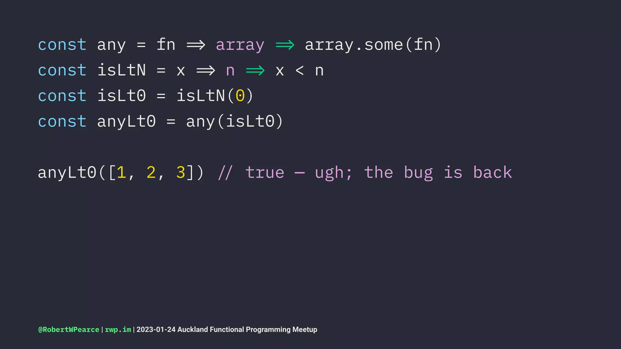 const any = fn !" array !" array.some(fn)
const isLtN = x !" n !" x < n
const isLt0 = isLtN(0)
const anyLt0 = any(isLt0)
anyLt0([1, 2, 3]) !# true — ugh; the bug is back
@RobertWPearce | rwp.im | 2023-01-24 Auckland Functional Programming Meetup
 