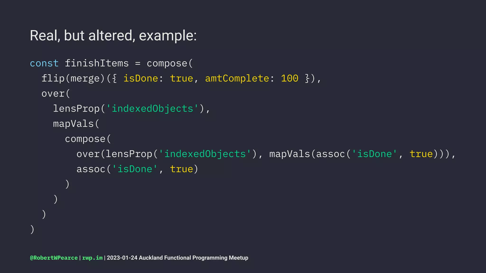 Real, but altered, example:
const finishItems = compose(
flip(merge)({ isDone: true, amtComplete: 100 }),
over(
lensProp('indexedObjects'),
mapVals(
compose(
over(lensProp('indexedObjects'), mapVals(assoc('isDone', true))),
assoc('isDone', true)
)
)
)
)
@RobertWPearce | rwp.im | 2023-01-24 Auckland Functional Programming Meetup
 