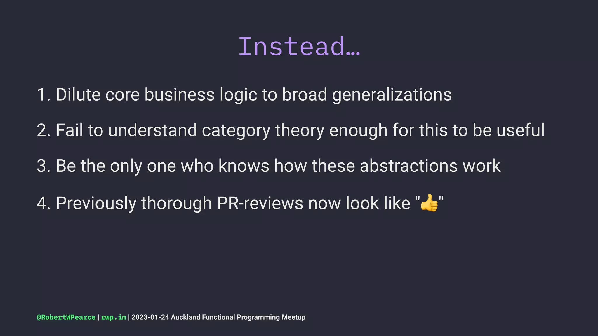 Instead…
1. Dilute core business logic to broad generalizations
2. Fail to understand category theory enough for this to be useful
3. Be the only one who knows how these abstractions work
4. Previously thorough PR-reviews now look like " "
@RobertWPearce | rwp.im | 2023-01-24 Auckland Functional Programming Meetup
 