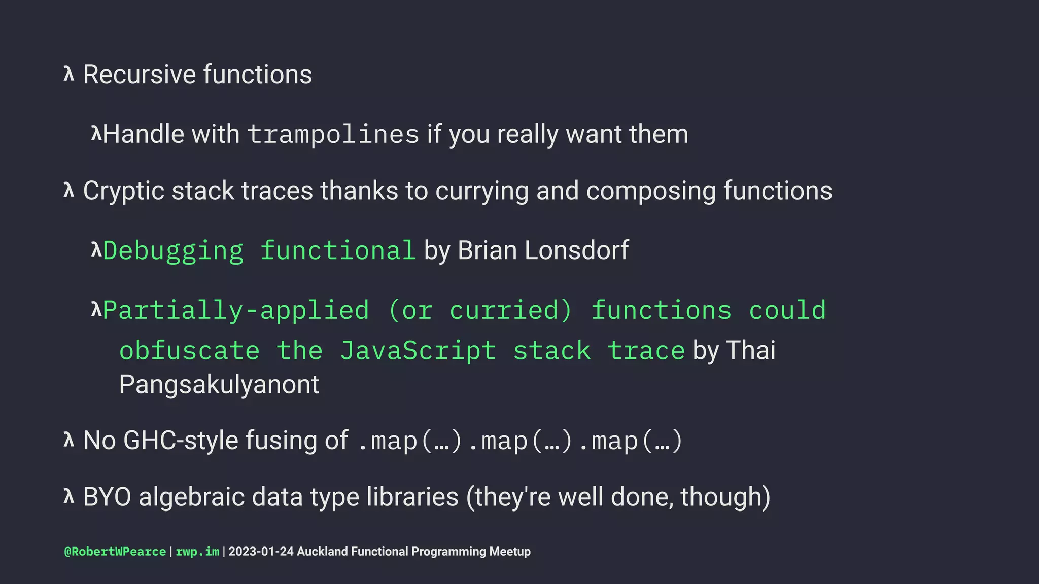 𝝺 Recursive functions
𝝺Handle with trampolines if you really want them
𝝺 Cryptic stack traces thanks to currying and composing functions
𝝺Debugging functional by Brian Lonsdorf
𝝺Partially-applied (or curried) functions could
obfuscate the JavaScript stack trace by Thai
Pangsakulyanont
𝝺 No GHC-style fusing of .map(…).map(…).map(…)
𝝺 BYO algebraic data type libraries (they're well done, though)
@RobertWPearce | rwp.im | 2023-01-24 Auckland Functional Programming Meetup
 