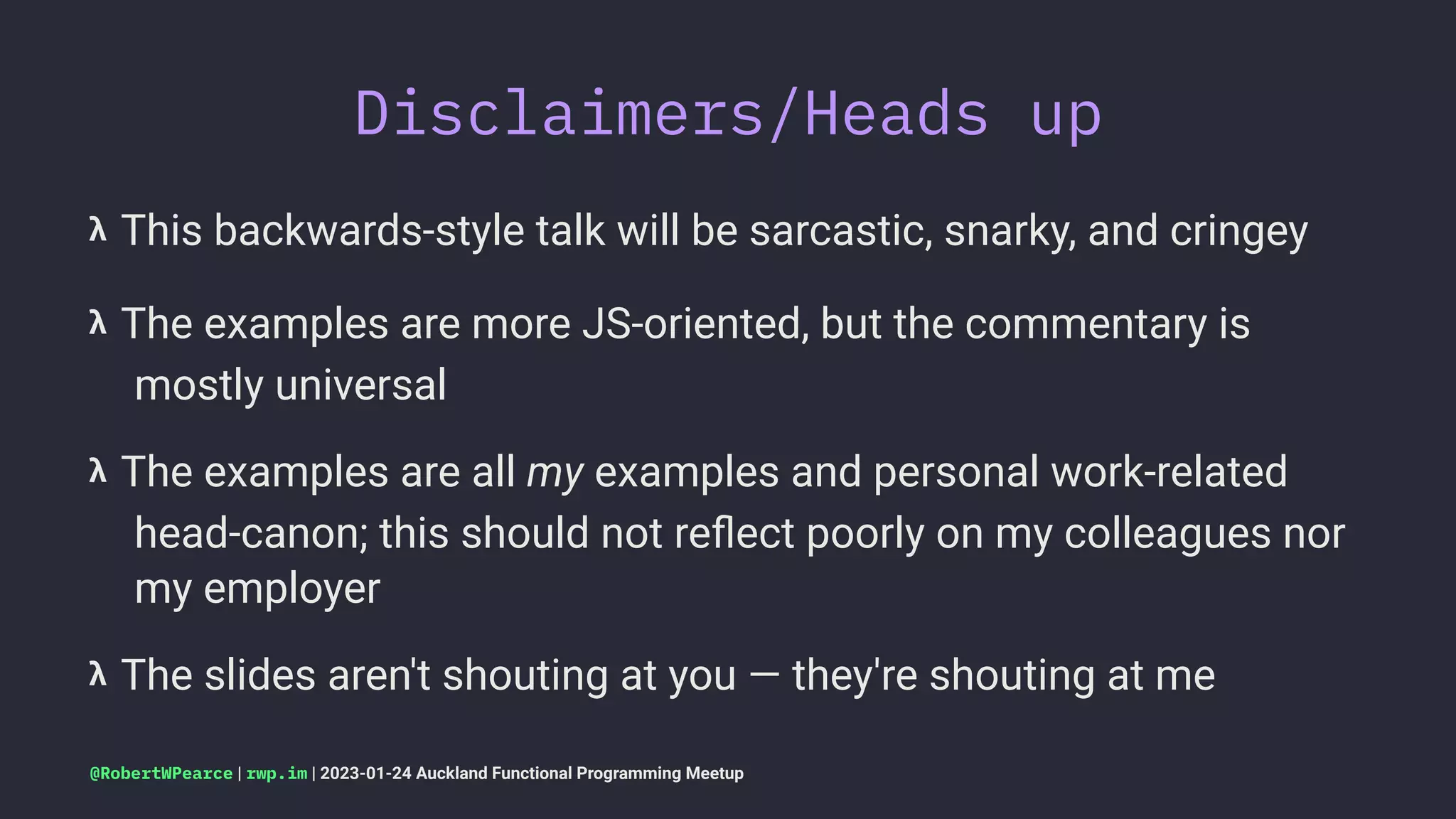 Disclaimers/Heads up
𝝺 This backwards-style talk will be sarcastic, snarky, and cringey
𝝺 The examples are more JS-oriented, but the commentary is
mostly universal
𝝺 The examples are all my examples and personal work-related
head-canon; this should not reﬂect poorly on my colleagues nor
my employer
𝝺 The slides aren't shouting at you — they're shouting at me
@RobertWPearce | rwp.im | 2023-01-24 Auckland Functional Programming Meetup
 