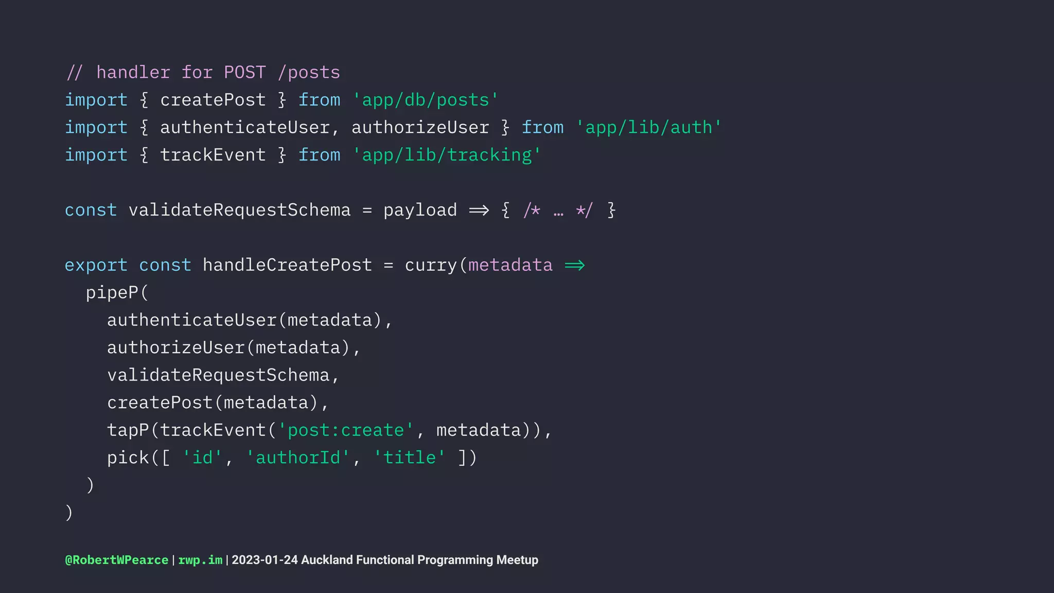 !" handler for POST /posts
import { createPost } from 'app/db/posts'
import { authenticateUser, authorizeUser } from 'app/lib/auth'
import { trackEvent } from 'app/lib/tracking'
const validateRequestSchema = payload !# { !$ … !% }
export const handleCreatePost = curry(metadata !#
pipeP(
authenticateUser(metadata),
authorizeUser(metadata),
validateRequestSchema,
createPost(metadata),
tapP(trackEvent('post:create', metadata)),
pick([ 'id', 'authorId', 'title' ])
)
)
@RobertWPearce | rwp.im | 2023-01-24 Auckland Functional Programming Meetup
 