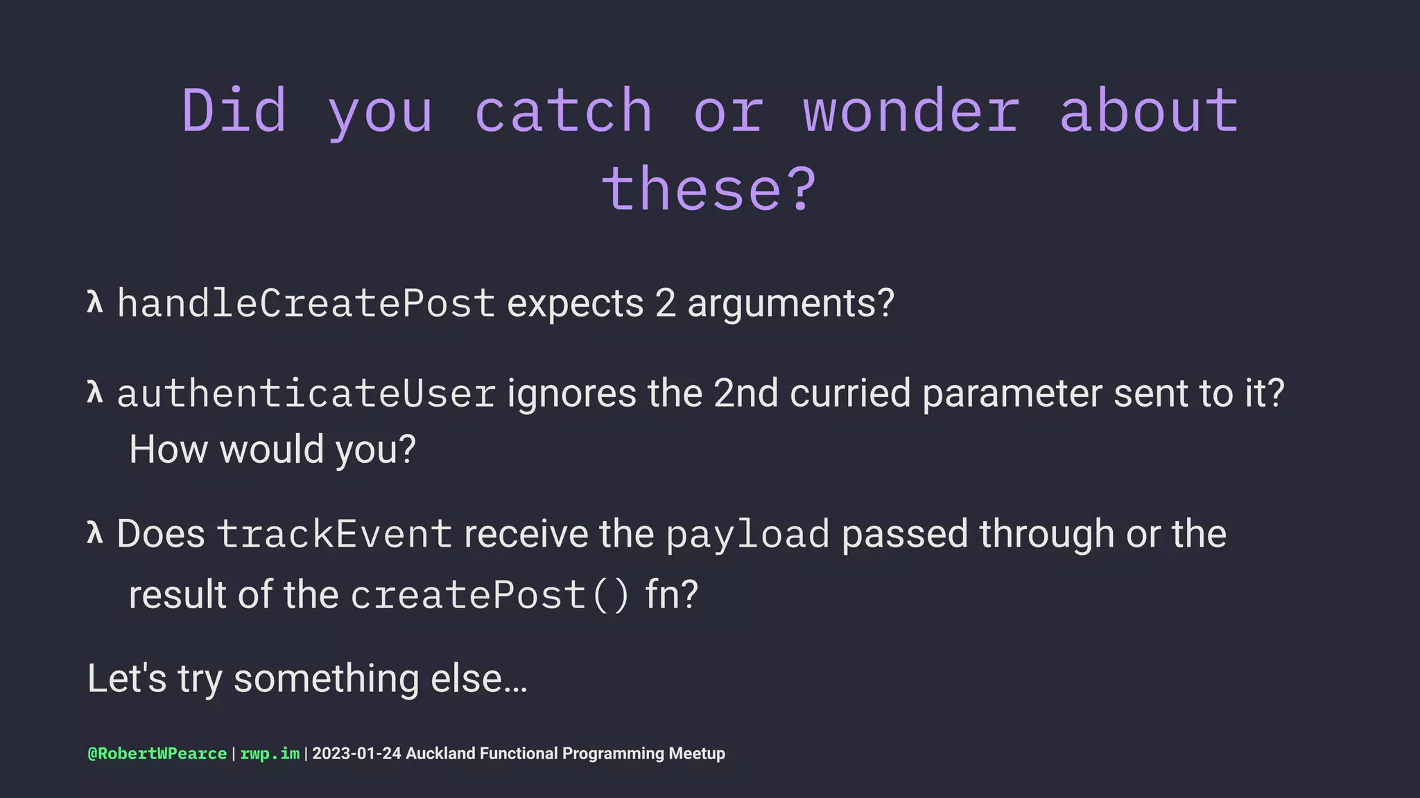 Did you catch or wonder about
these?
𝝺 handleCreatePost expects 2 arguments?
𝝺 authenticateUser ignores the 2nd curried parameter sent to it?
How would you?
𝝺 Does trackEvent receive the payload passed through or the
result of the createPost() fn?
Let's try something else…
@RobertWPearce | rwp.im | 2023-01-24 Auckland Functional Programming Meetup
 