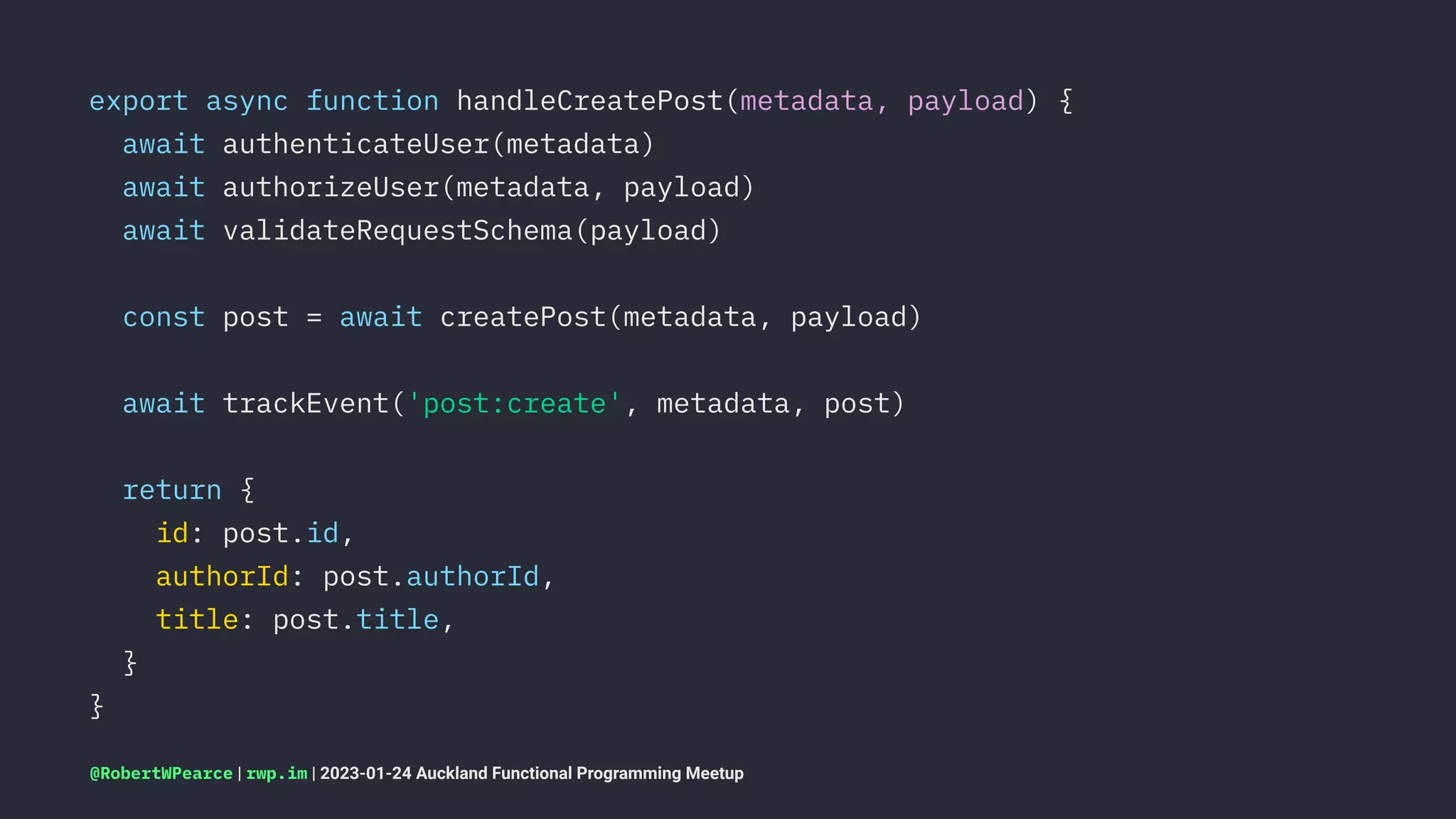 export async function handleCreatePost(metadata, payload) {
await authenticateUser(metadata)
await authorizeUser(metadata, payload)
await validateRequestSchema(payload)
const post = await createPost(metadata, payload)
await trackEvent('post:create', metadata, post)
return {
id: post.id,
authorId: post.authorId,
title: post.title,
}
}
@RobertWPearce | rwp.im | 2023-01-24 Auckland Functional Programming Meetup
 