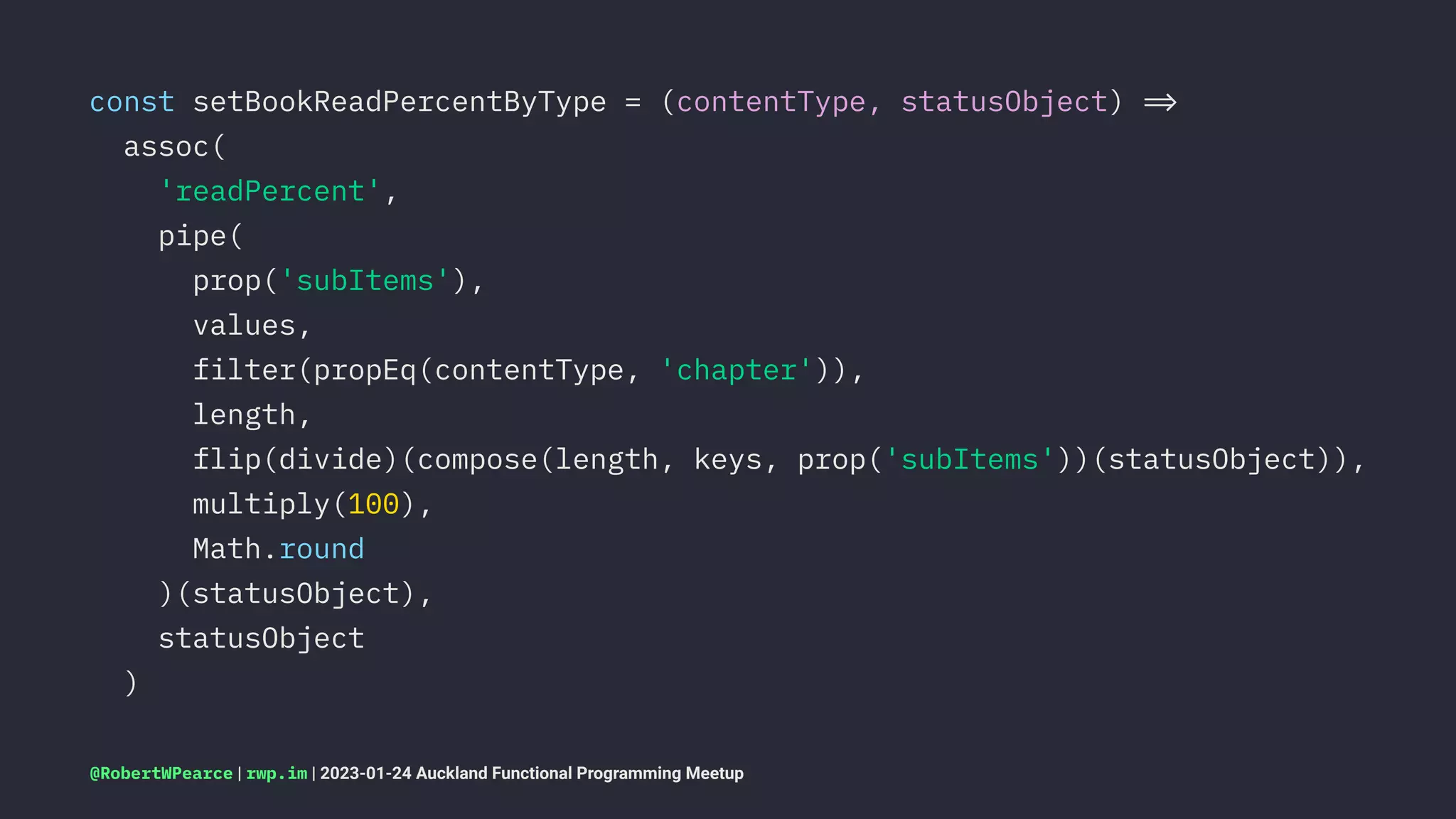 const setBookReadPercentByType = (contentType, statusObject) !"
assoc(
'readPercent',
pipe(
prop('subItems'),
values,
filter(propEq(contentType, 'chapter')),
length,
flip(divide)(compose(length, keys, prop('subItems'))(statusObject)),
multiply(100),
Math.round
)(statusObject),
statusObject
)
@RobertWPearce | rwp.im | 2023-01-24 Auckland Functional Programming Meetup
 