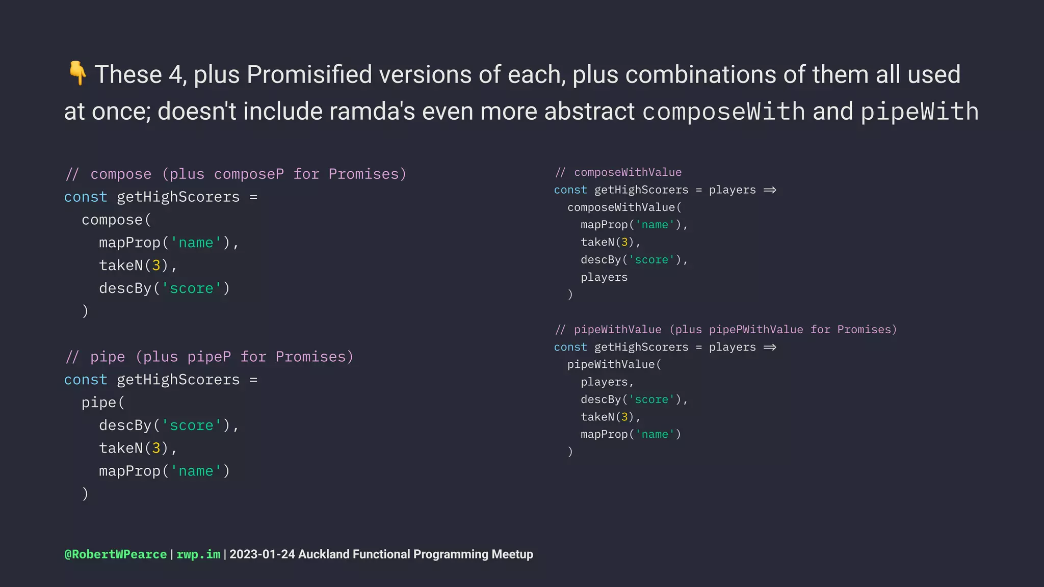 !
These 4, plus Promisiﬁed versions of each, plus combinations of them all used
at once; doesn't include ramda's even more abstract composeWith and pipeWith
!" compose (plus composeP for Promises)
const getHighScorers =
compose(
mapProp('name'),
takeN(3),
descBy('score')
)
!" pipe (plus pipeP for Promises)
const getHighScorers =
pipe(
descBy('score'),
takeN(3),
mapProp('name')
)
!" composeWithValue
const getHighScorers = players !#
composeWithValue(
mapProp('name'),
takeN(3),
descBy('score'),
players
)
!" pipeWithValue (plus pipePWithValue for Promises)
const getHighScorers = players !#
pipeWithValue(
players,
descBy('score'),
takeN(3),
mapProp('name')
)
@RobertWPearce | rwp.im | 2023-01-24 Auckland Functional Programming Meetup
 