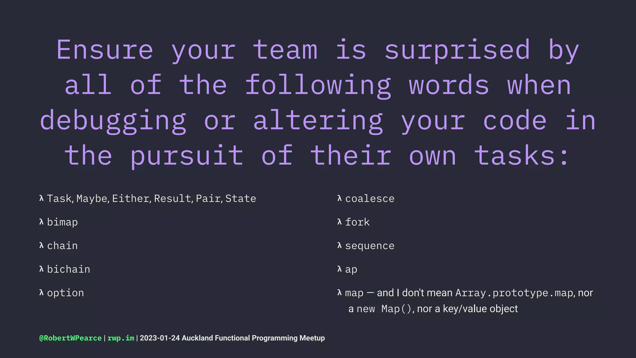 Ensure your team is surprised by
all of the following words when
debugging or altering your code in
the pursuit of their own tasks:
𝝺 Task, Maybe, Either, Result, Pair, State
𝝺 bimap
𝝺 chain
𝝺 bichain
𝝺 option
𝝺 coalesce
𝝺 fork
𝝺 sequence
𝝺 ap
𝝺 map — and I don't mean Array.prototype.map, nor
a new Map(), nor a key/value object
@RobertWPearce | rwp.im | 2023-01-24 Auckland Functional Programming Meetup
 