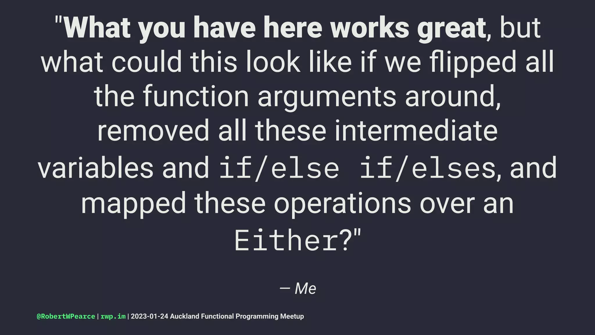 "What you have here works great, but
what could this look like if we ﬂipped all
the function arguments around,
removed all these intermediate
variables and if/else if/elses, and
mapped these operations over an
Either?"
— Me
@RobertWPearce | rwp.im | 2023-01-24 Auckland Functional Programming Meetup
 