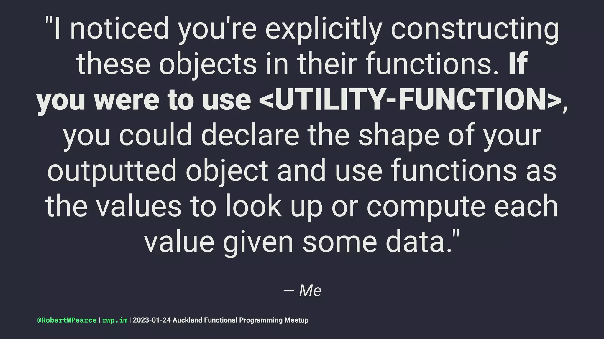 "I noticed you're explicitly constructing
these objects in their functions. If
you were to use <UTILITY-FUNCTION>,
you could declare the shape of your
outputted object and use functions as
the values to look up or compute each
value given some data."
— Me
@RobertWPearce | rwp.im | 2023-01-24 Auckland Functional Programming Meetup
 