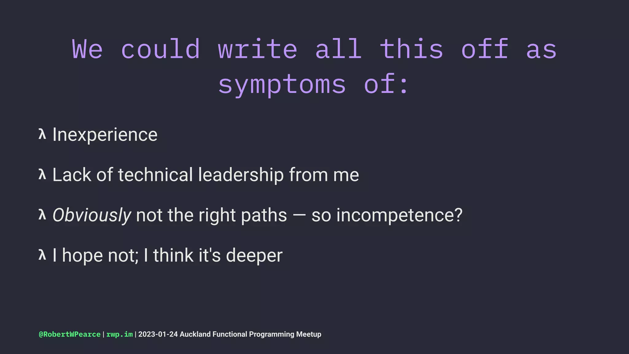 We could write all this off as
symptoms of:
𝝺 Inexperience
𝝺 Lack of technical leadership from me
𝝺 Obviously not the right paths — so incompetence?
𝝺 I hope not; I think it's deeper
@RobertWPearce | rwp.im | 2023-01-24 Auckland Functional Programming Meetup
 