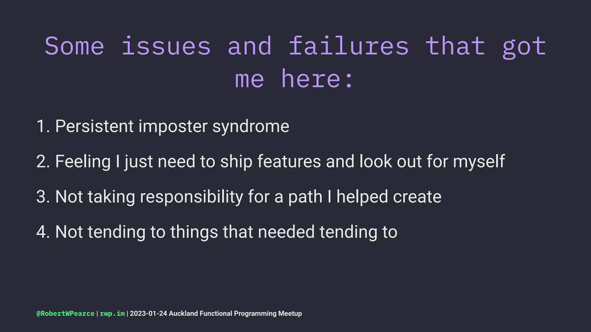 Some issues and failures that got
me here:
1. Persistent imposter syndrome
2. Feeling I just need to ship features and look out for myself
3. Not taking responsibility for a path I helped create
4. Not tending to things that needed tending to
@RobertWPearce | rwp.im | 2023-01-24 Auckland Functional Programming Meetup
 
