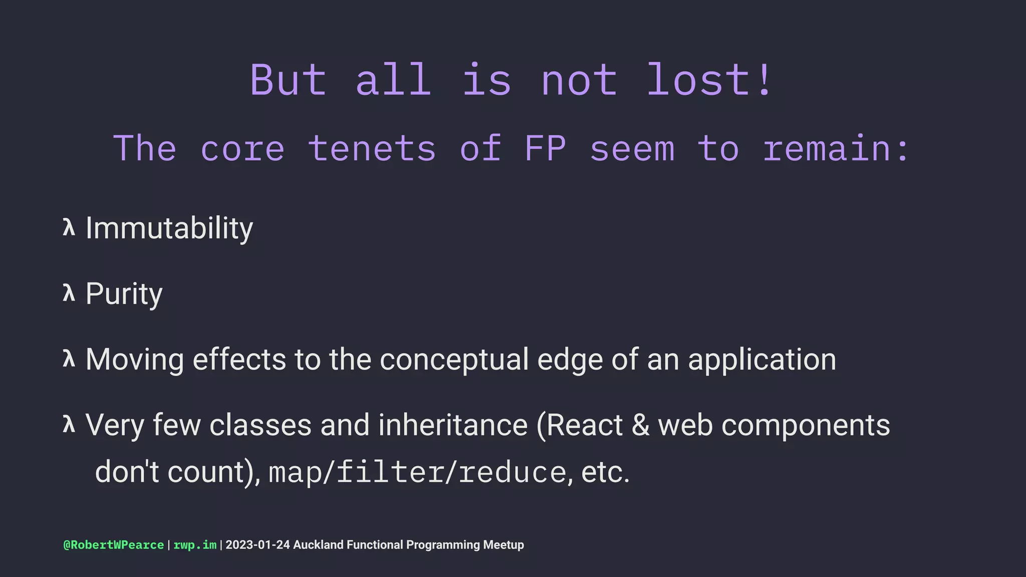 But all is not lost!
The core tenets of FP seem to remain:
𝝺 Immutability
𝝺 Purity
𝝺 Moving effects to the conceptual edge of an application
𝝺 Very few classes and inheritance (React & web components
don't count), map/filter/reduce, etc.
@RobertWPearce | rwp.im | 2023-01-24 Auckland Functional Programming Meetup
 