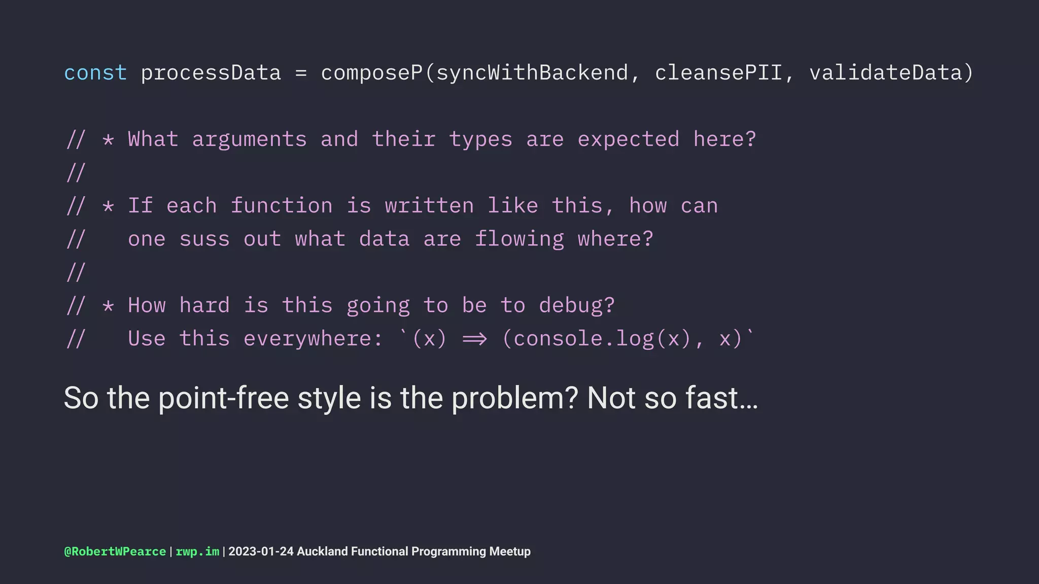 const processData = composeP(syncWithBackend, cleansePII, validateData)
!" * What arguments and their types are expected here?
!"
!" * If each function is written like this, how can
!" one suss out what data are flowing where?
!"
!" * How hard is this going to be to debug?
!" Use this everywhere: `(x) !# (console.log(x), x)`
So the point-free style is the problem? Not so fast…
@RobertWPearce | rwp.im | 2023-01-24 Auckland Functional Programming Meetup
 