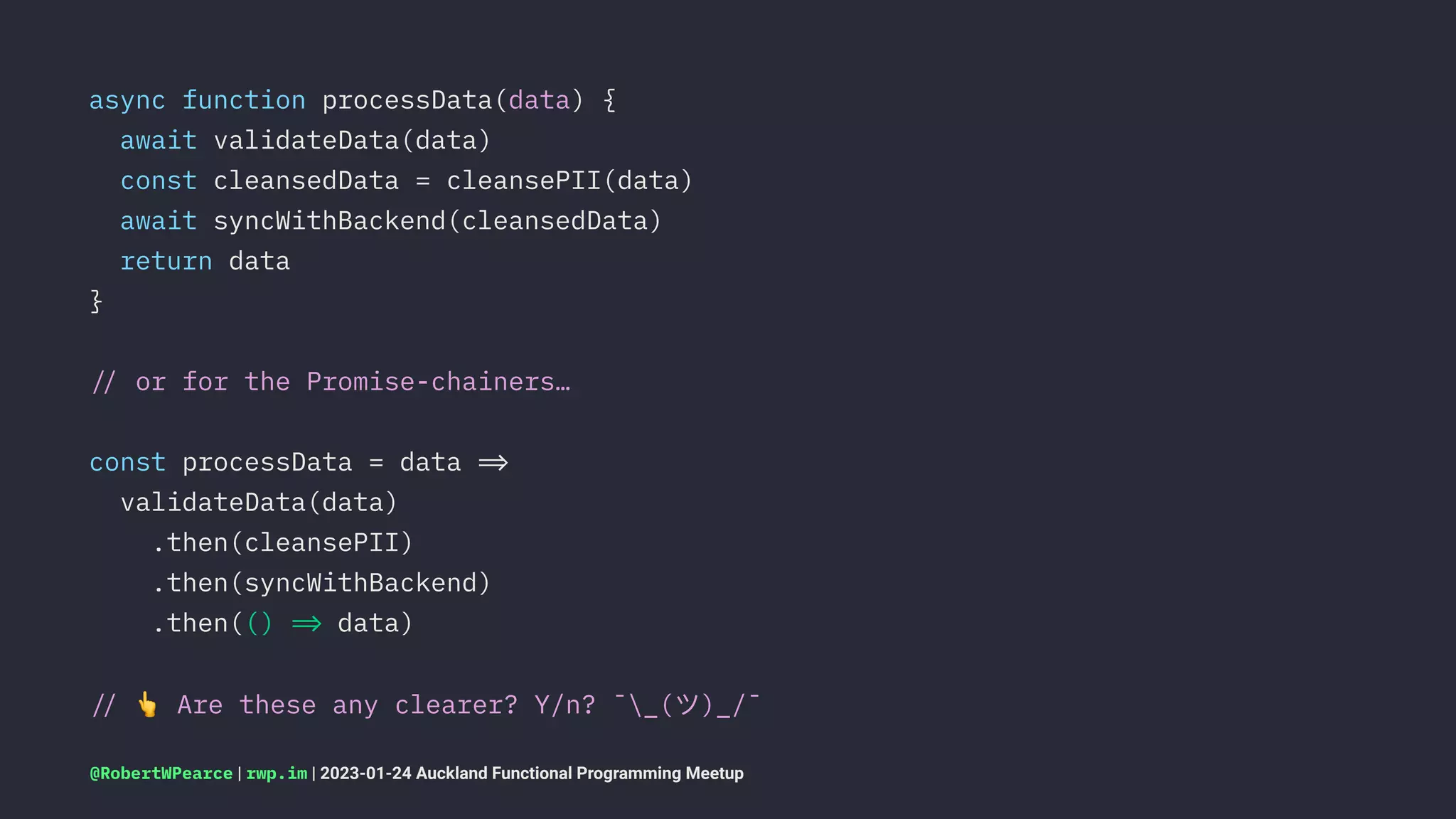 async function processData(data) {
await validateData(data)
const cleansedData = cleansePII(data)
await syncWithBackend(cleansedData)
return data
}
!" or for the Promise-chainers…
const processData = data !#
validateData(data)
.then(cleansePII)
.then(syncWithBackend)
.then(() !# data)
!"
!
Are these any clearer? Y/n? ¯_(ツ)_/¯
@RobertWPearce | rwp.im | 2023-01-24 Auckland Functional Programming Meetup
 