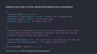 Deprive your team of this clarity and helpful auto-completion:
/**
* @typedef {Object} ReportingInfo
* @property {("light"|"dark")} userTheme - Current user's preferred theme
* @property {string} userName - Current user's name
* @property {UUID} postId - The current post's ID
!"
/**
* Validates that the reporting data (current user site prefences and post info)
* is OK, removes personally identifiable information, syncs this info with the
* backend, and gives us back the original data.
*
* @param {ReportingInfo} data - The current user's site preferences and post info
* @returns {Promise<ReportingInfo>} - The original reporting data
!"
const processData = data !# { !$ … !" }
@RobertWPearce | rwp.im | 2023-01-24 Auckland Functional Programming Meetup
 