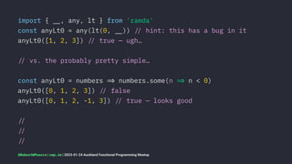 import { !", any, lt } from 'ramda'
const anyLt0 = any(lt(0, !")) !# hint: this has a bug in it
anyLt0([1, 2, 3]) !# true — ugh…
!# vs. the probably pretty simple…
const anyLt0 = numbers !$ numbers.some(n !$ n < 0)
anyLt0([0, 1, 2, 3]) !# false
anyLt0([0, 1, 2, -1, 3]) !# true — looks good
!#
!#
!#
@RobertWPearce | rwp.im | 2023-01-24 Auckland Functional Programming Meetup
 