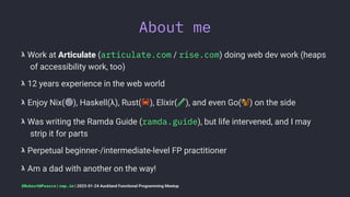 About me
𝝺 Work at Articulate (articulate.com / rise.com) doing web dev work (heaps
of accessibility work, too)
𝝺 12 years experience in the web world
𝝺 Enjoy Nix(
⚙
), Haskell(λ), Rust(
"
), Elixir( ), and even Go( ) on the side
𝝺 Was writing the Ramda Guide (ramda.guide), but life intervened, and I may
strip it for parts
𝝺 Perpetual beginner-/intermediate-level FP practitioner
𝝺 Am a dad with another on the way!
@RobertWPearce | rwp.im | 2023-01-24 Auckland Functional Programming Meetup
 