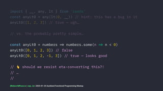 import { !", any, lt } from 'ramda'
const anyLt0 = any(lt(0, !")) !# hint: this has a bug in it
anyLt0([1, 2, 3]) !# true — ugh…
!# vs. the probably pretty simple…
const anyLt0 = numbers !$ numbers.some(n !$ n < 0)
anyLt0([0, 1, 2, 3]) !# false
anyLt0([0, 1, 2, -1, 3]) !# true — looks good
!#
!
should we resist eta-converting this?!
!# …
!#
@RobertWPearce | rwp.im | 2023-01-24 Auckland Functional Programming Meetup
 