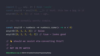 import { !", any, lt } from 'ramda'
const anyLt0 = any(lt(0, !")) !# hint: this has a bug in it
anyLt0([1, 2, 3]) !# true — ugh…
!# vs. the probably pretty simple…
const anyLt0 = numbers !$ numbers.some(n !$ n < 0)
anyLt0([0, 1, 2, 3]) !# false
anyLt0([0, 1, 2, -1, 3]) !# true — looks good
!#
!
should we resist eta-converting this?!
!# …
!# NOT ON MY WATCH
@RobertWPearce | rwp.im | 2023-01-24 Auckland Functional Programming Meetup
 