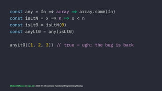 const any = fn !" array !" array.some(fn)
const isLtN = x !" n !" x < n
const isLt0 = isLtN(0)
const anyLt0 = any(isLt0)
anyLt0([1, 2, 3]) !# true — ugh; the bug is back
@RobertWPearce | rwp.im | 2023-01-24 Auckland Functional Programming Meetup
 