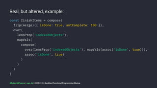 Real, but altered, example:
const finishItems = compose(
flip(merge)({ isDone: true, amtComplete: 100 }),
over(
lensProp('indexedObjects'),
mapVals(
compose(
over(lensProp('indexedObjects'), mapVals(assoc('isDone', true))),
assoc('isDone', true)
)
)
)
)
@RobertWPearce | rwp.im | 2023-01-24 Auckland Functional Programming Meetup
 